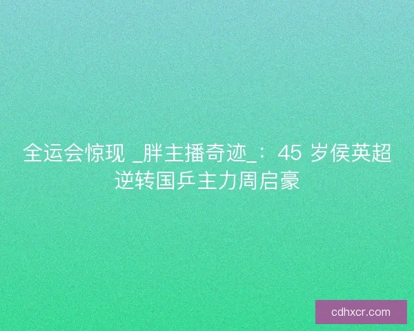 全运会惊现 _胖主播奇迹_：45 岁侯英超逆转国乒主力周启豪
