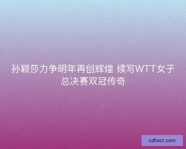 孙颖莎力争明年再创辉煌 续写WTT女子总决赛双冠传奇