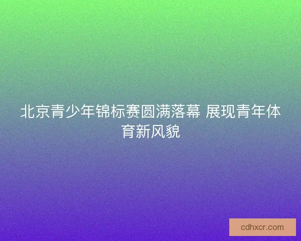 北京青少年锦标赛圆满落幕 展现青年体育新风貌
