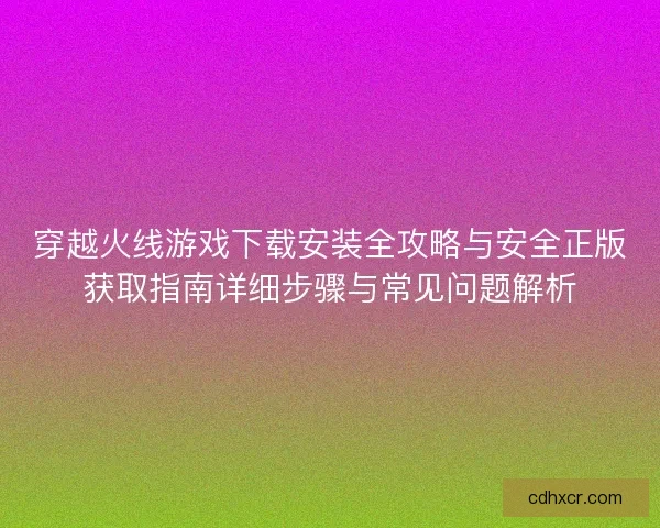 穿越火线游戏下载安装全攻略与安全正版获取指南详细步骤与常见问题解析